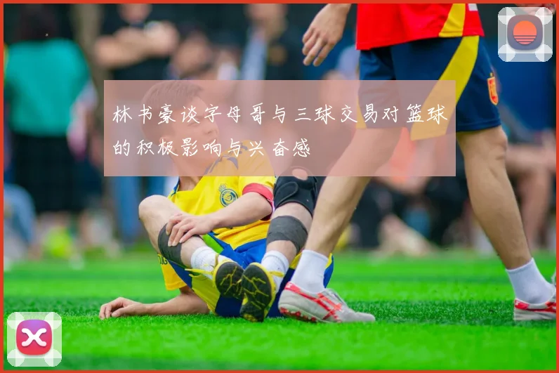 林书豪谈字母哥与三球交易对篮球的积极影响与兴奋感
