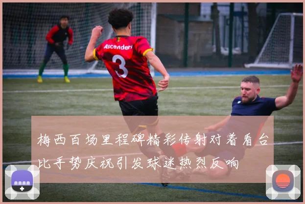 梅西百场里程碑精彩传射对着看台比手势庆祝引发球迷热烈反响