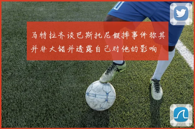 马特拉齐谈巴斯托尼假摔事件称其并非大错并透露自己对他的影响