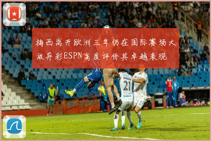 梅西离开欧洲三年仍在国际赛场大放异彩ESPN高度评价其卓越表现