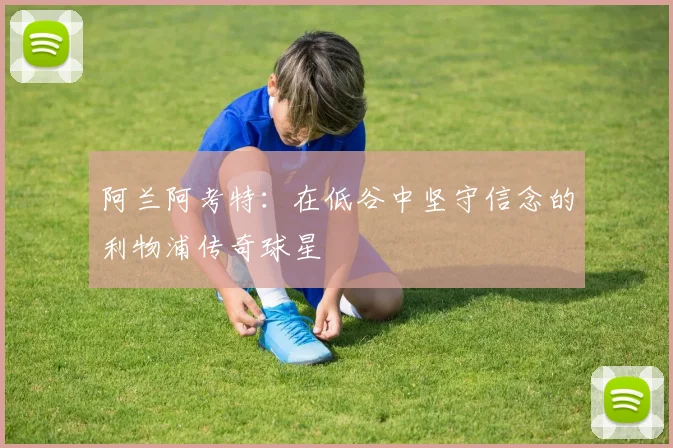 阿兰阿考特：在低谷中坚守信念的利物浦传奇球星