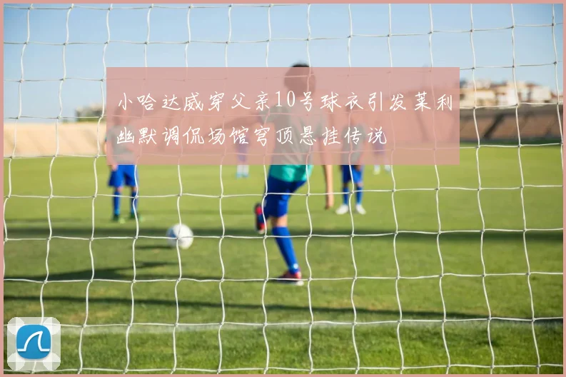 小哈达威穿父亲10号球衣引发莱利幽默调侃场馆穹顶悬挂传说