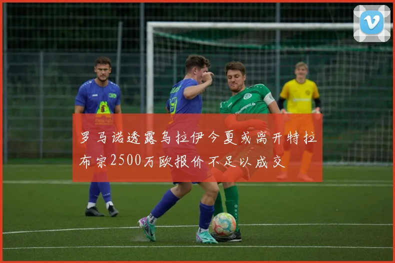 罗马诺透露乌拉伊今夏或离开特拉布宗2500万欧报价不足以成交