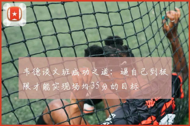 韦德谈文班成功之道:逼自己到极限才能实现场均35分的目标