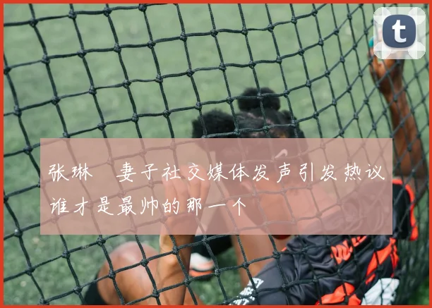 张琳芃妻子社交媒体发声引发热议谁才是最帅的那一个