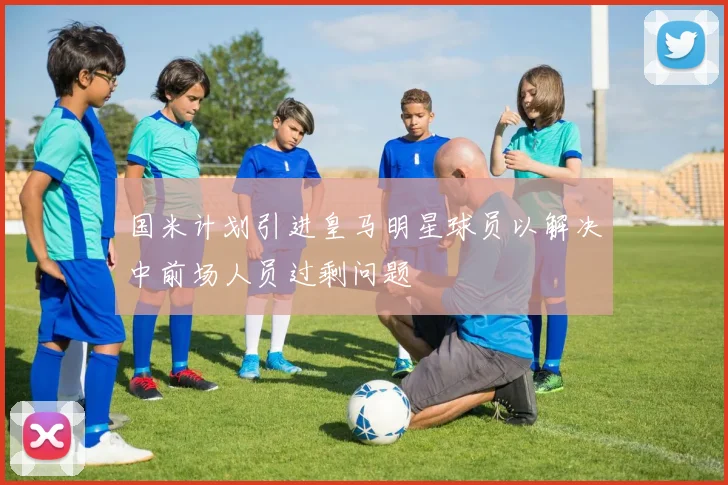 国米计划引进皇马明星球员以解决中前场人员过剩问题