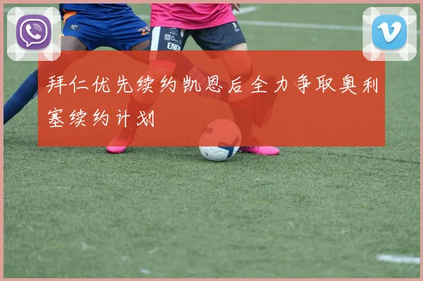 拜仁优先续约凯恩后全力争取奥利塞续约计划