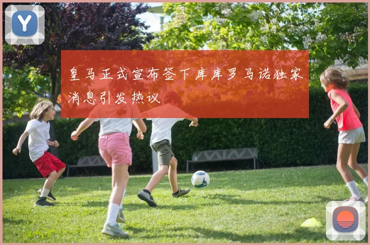 皇马正式宣布签下库库罗马诺独家消息引发热议