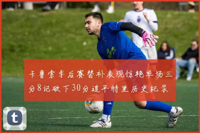 卡鲁索季后赛替补表现惊艳单场三分8记砍下30分追平特里历史纪录
