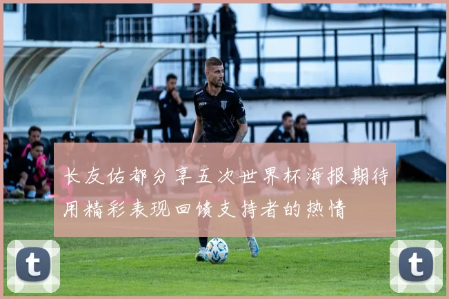 长友佑都分享五次世界杯海报期待用精彩表现回馈支持者的热情