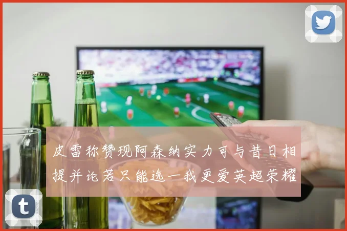 皮雷称赞现阿森纳实力可与昔日相提并论若只能选一我更爱英超荣耀