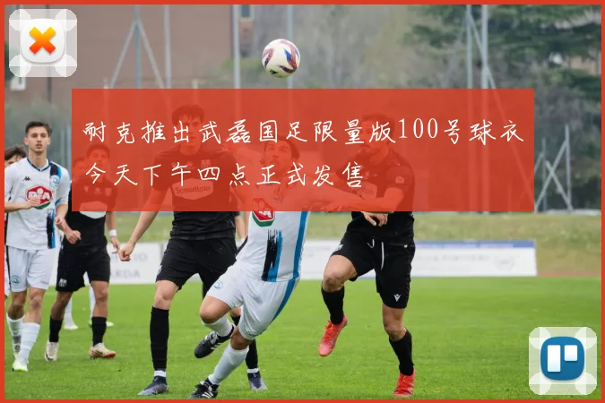 耐克推出武磊国足限量版100号球衣今天下午四点正式发售