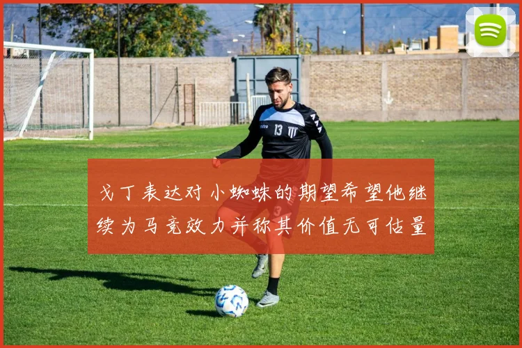 戈丁表达对小蜘蛛的期望希望他继续为马竞效力并称其价值无可估量