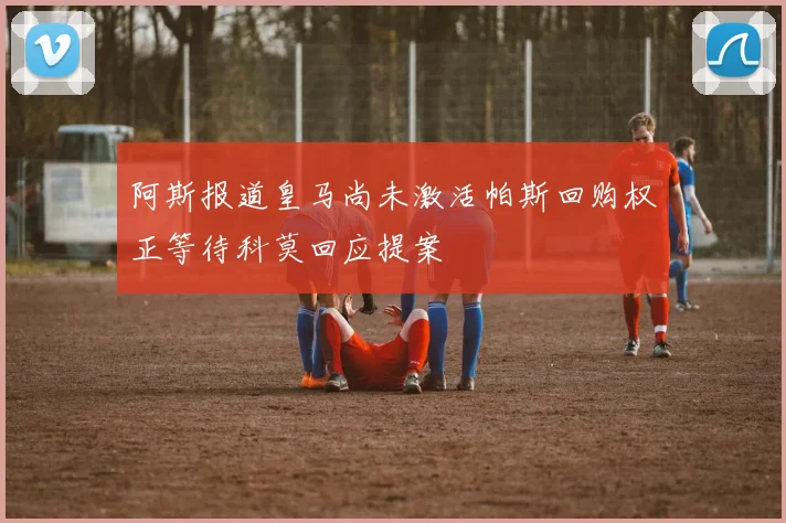 阿斯报道皇马尚未激活帕斯回购权正等待科莫回应提案