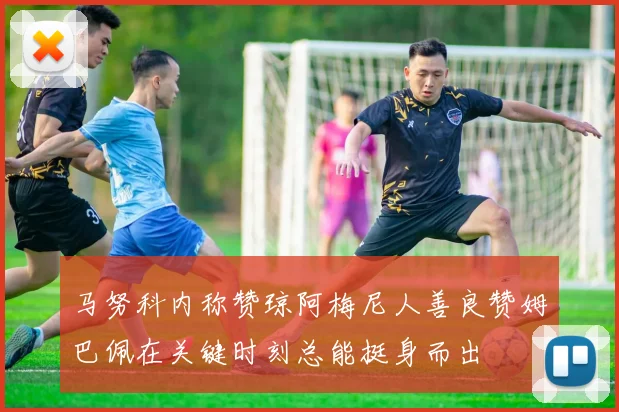 马努科内称赞琼阿梅尼人善良赞姆巴佩在关键时刻总能挺身而出