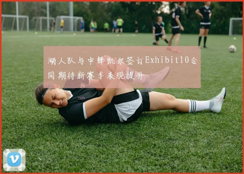 湖人队与中锋凯尔签订Exhibit10合同期待新赛季表现提升