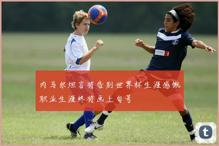 内马尔坦言将告别世界杯生涯感慨职业生涯终将画上句号