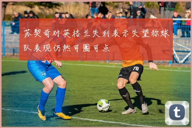 苏契奇对英格兰失利表示失望称球队表现仍然可圈可点
