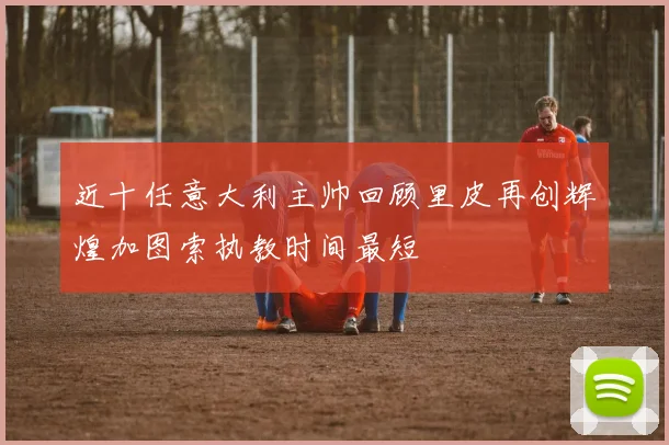 近十任意大利主帅回顾里皮再创辉煌加图索执教时间最短