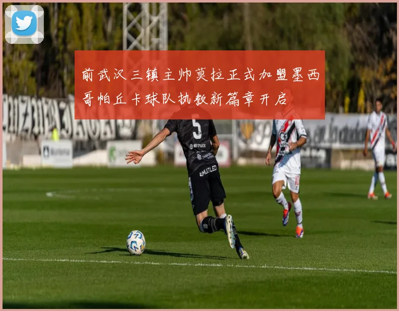 前武汉三镇主帅莫拉正式加盟墨西哥帕丘卡球队执教新篇章开启