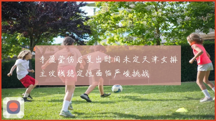 李盈莹伤后复出时间未定天津女排主攻线稳定性面临严峻挑战
