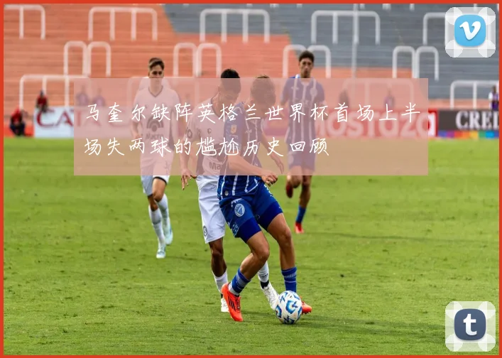 马奎尔缺阵英格兰世界杯首场上半场失两球的尴尬历史回顾