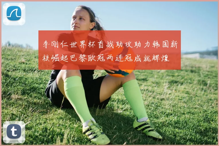 李刚仁世界杯首战助攻助力韩国新核崛起巴黎欧冠两连冠成就辉煌