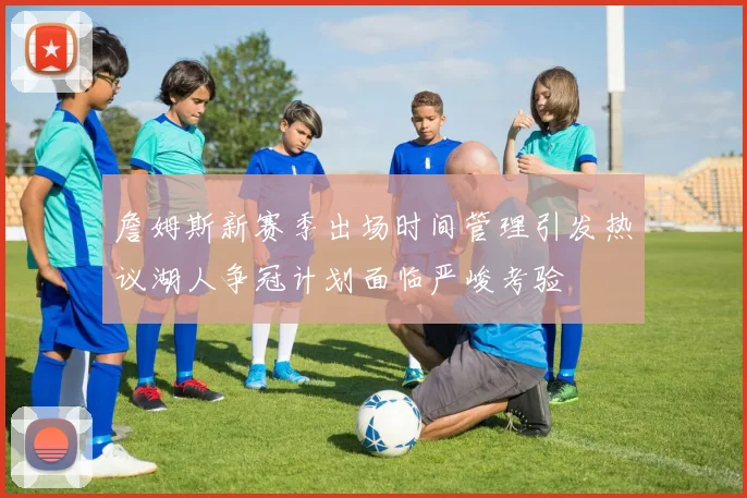 詹姆斯新赛季出场时间管理引发热议湖人争冠计划面临严峻考验